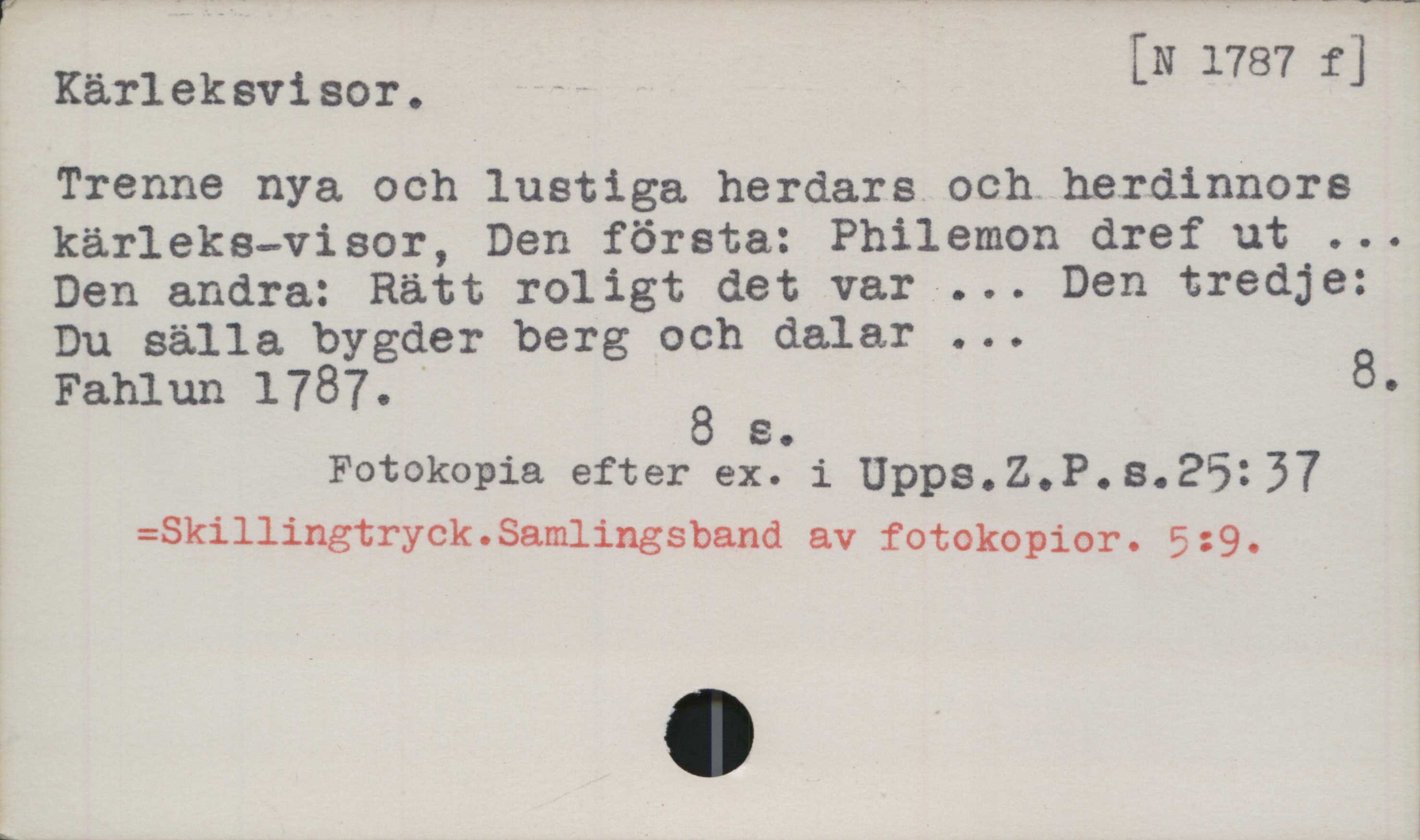 Kärleksvisor ﻿Kärleksvisor

[N 1787 fj

Trenne nya och lustiga herdars och herdinnors
kärleks-visor, Den första: Philemon dref ut ...
Den andra: Rätt roligt det var ... Den tredje:
Du sälla bygder berg och dalar ...

Fahlun 1787.	

8 s.

Fotokopia efter ex. i Upps. Z.P. s. 25:37

=Skillingtryck.Samlingsband av fotokopior. 5:9.